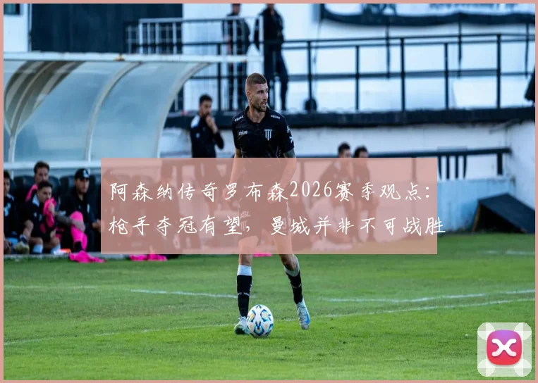 阿森纳传奇罗布森2026赛季观点：枪手夺冠有望，曼城并非不可战胜，解析枪手争冠关键因素