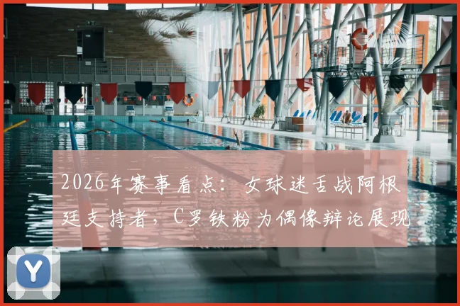 2026年赛事看点：女球迷舌战阿根廷支持者，C罗铁粉为偶像辩论展现非凡口才