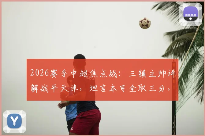 2026赛季中超焦点战:三镇主帅详解战平天津,坦言本可全取三分,平局结果尚能接受