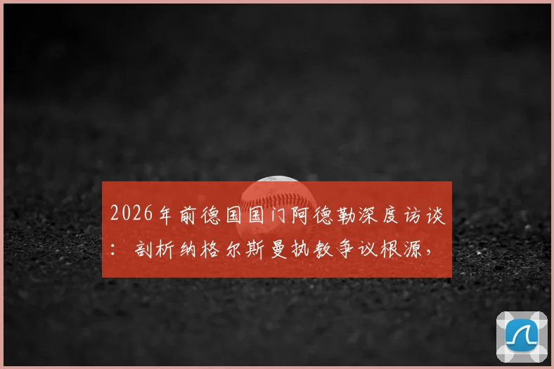 2026年前德国国门阿德勒深度访谈：剖析纳格尔斯曼执教争议根源，自身原因与媒体放大效应各占一半
