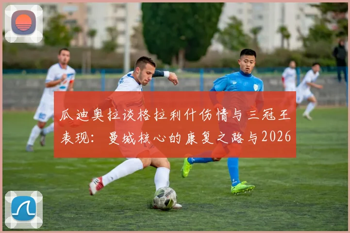 瓜迪奥拉谈格拉利什伤情与三冠王表现：曼城核心的康复之路与2026赛季展望