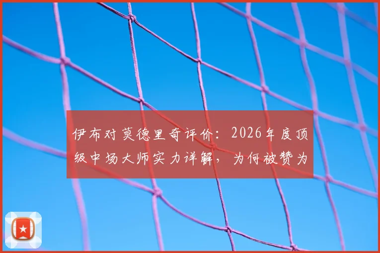 伊布对莫德里奇评价：2026年度顶级中场大师实力详解，为何被赞为“足球本身”的象征