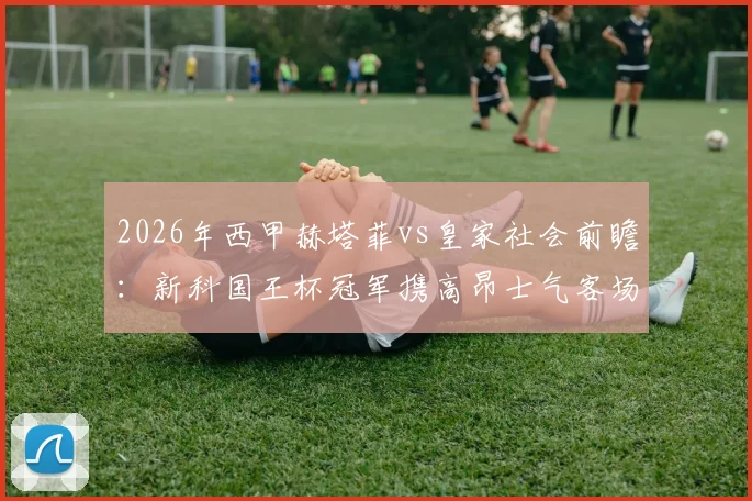 2026年西甲赫塔菲vs皇家社会前瞻：新科国王杯冠军携高昂士气客场挑战，剖析赫塔菲标志性保守球风与制胜关键