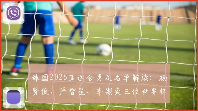 韩国2026亚运会男足名单解读：杨贤俊、严智星、李期奕三位世界杯国脚领衔出征