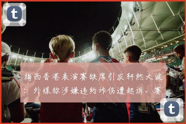 梅西香港表演赛缺席引发轩然大波：外媒称涉嫌违约诈伤遭起诉，赛事运营商索赔详情与潜在后果分析