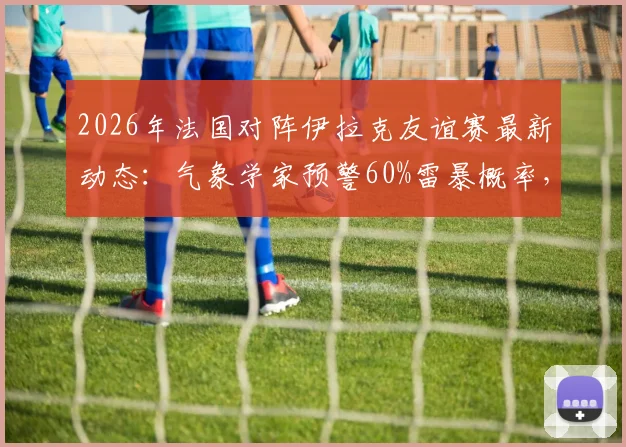 2026年法国对阵伊拉克友谊赛最新动态：气象学家预警60%雷暴概率，比赛可能中断或延期，附观赛安全及票务指南