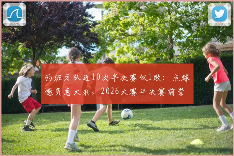西班牙队近10次半决赛仅1败:点球憾负意大利,2026大赛半决赛前景全面解析