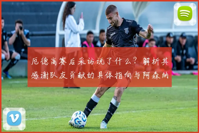 厄德高赛后采访说了什么?解析其感谢队友贡献的具体指向与阿森纳2026年的绝佳夺冠机会