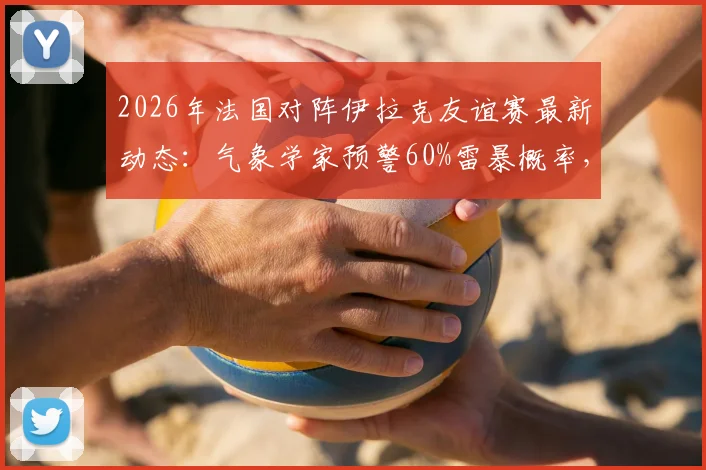 2026年法国对阵伊拉克友谊赛最新动态：气象学家预警60%雷暴概率，比赛可能中断或延期，附观赛安全及票务指南