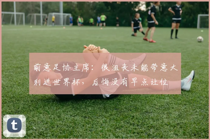 前意足协主席：很沮丧未能带意大利进世界杯，后悔没有早点让位