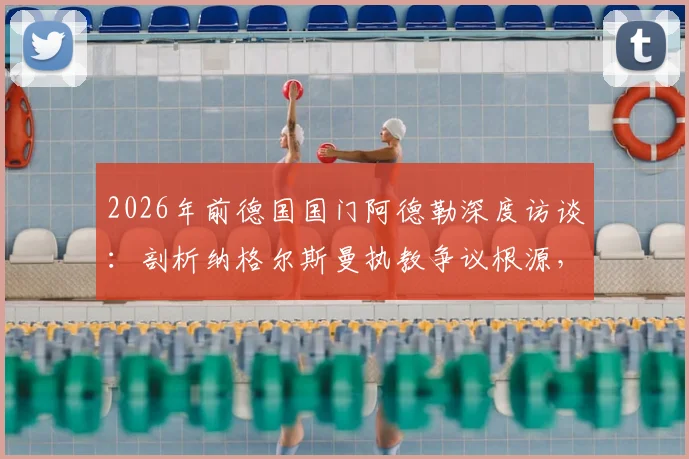 2026年前德国国门阿德勒深度访谈：剖析纳格尔斯曼执教争议根源，自身原因与媒体放大效应各占一半