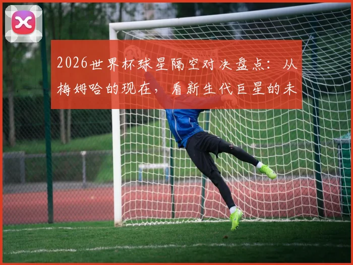 2026世界杯球星隔空对决盘点:从梅姆哈的现在,看新生代巨星的未来传承之路