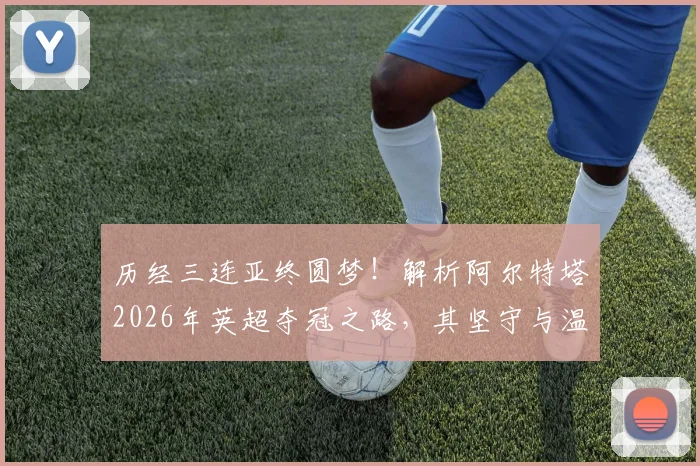 历经三连亚终圆梦！解析阿尔特塔2026年英超夺冠之路，其坚守与温格冠军轨迹有何相似之处？