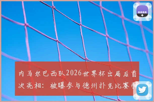 内马尔巴西队2026世界杯出局后首次亮相:被曝参与德州扑克比赛引热议